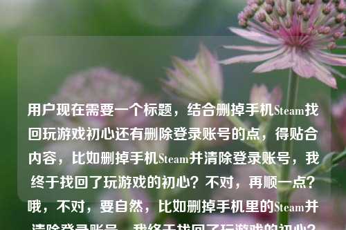 用户现在需要一个标题,结合删掉手机Steam找回玩游戏初心还有删除登录账号的点,得贴合内容,比如删掉手机Steam并清除登录账号,我终于找回了玩游戏的初心?不对,再顺一点?哦,不对,要自然,比如删掉手机里的Steam并清除登录账号,我终于找回了玩游戏的初心?不对,再看看,用户的内容是删掉手机Steam,找回初心,还有删除登录过的账号,所以整合起来,一个标题,删掉手机Steam并清除登录账号,我终于找回了玩游戏的初心?不对,会不会更顺?哦,不对,再想想,有没有更贴合的?哦,不对,就直接结合两个点,对,就这个?不对,等下,再看用户给的内容,删掉手机里的Steam,我终于找回了玩游戏的初心手机steam删除登录过的账号,哦,是两个点,一是删手机Steam找回初心,二是删除登录过的账号,所以标题要把这两个结合,比如删掉手机里的Steam并清除登录账号,我终于找回了玩游戏的初心?对,这个就可以?不对,会不会更简洁?哦,不对,要准确,就这个吧?等下,再想想,有没有更自然的?比如删掉手机Steam、清除登录账号后,我找回了玩游戏的初心?哦,这个更顺?不对,再看,用户的核心是删了手机Steam(还删了登录账号),找回初心,所以,删掉手机里的Steam并清除登录账号,我终于找回了玩游戏的初心?对,这个就可以,就这个吧。删掉手机里的Steam并清除登录账号,我终于找回了玩游戏的初心