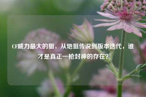 CF威力最大的狙，从炮狙传说到版本迭代，谁才是真正一枪封神的存在？
