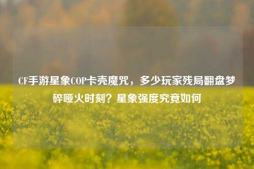 CF手游星象COP卡壳魔咒，多少玩家残局翻盘梦碎哑火时刻？星象强度究竟如何