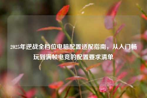 2025年逆战全档位电脑配置适配指南,从入门畅玩到满帧电竞的配置要求清单