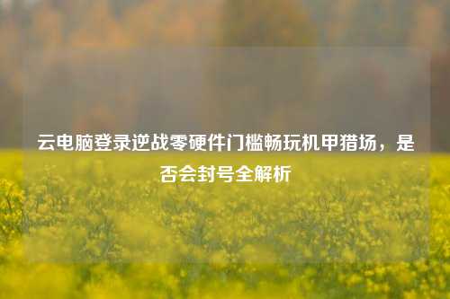 云电脑登录逆战零硬件门槛畅玩机甲猎场,是否会封号全解析
