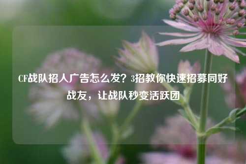 CF战队招人广告怎么发?3招教你快速招募同好战友,让战队秒变活跃团
