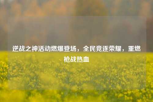 逆战之神活动燃爆登场,全民竞逐荣耀,重燃枪战热血