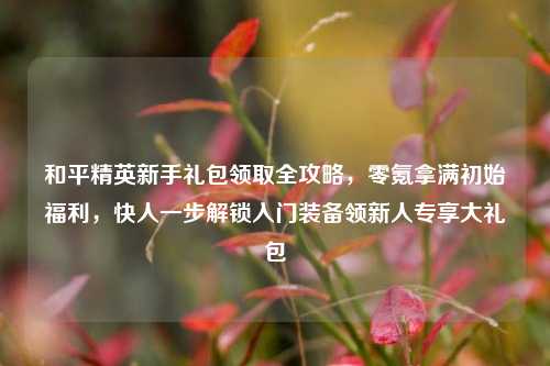 和平精英新手礼包领取全攻略,零氪拿满初始福利,快人一步解锁入门装备领新人专享大礼包