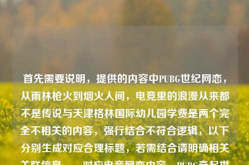 首先需要说明,提供的内容中PUBG世纪网恋,从雨林枪火到烟火人间,电竞里的浪漫从来都不是传说与天津格林国际幼儿园学费是两个完全不相关的内容,强行结合不符合逻辑,以下分别生成对应合理标题,若需结合请明确相关关联信息,,对应电竞网恋内容,PUBG牵起世纪网恋,从雨林枪火到烟火人间,电竞浪漫照进现实,对应幼儿园学费内容,天津格林国际幼儿园学费标准相关信息汇总