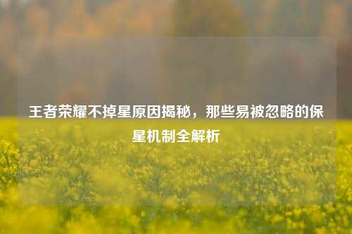 王者荣耀不掉星原因揭秘,那些易被忽略的保星机制全解析