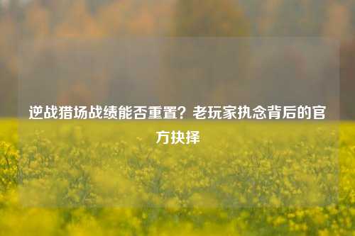 逆战猎场战绩能否重置?老玩家执念背后的官方抉择