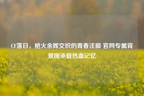 CF落日,枪火余晖交织的青春注脚 官网专属背景图承载热血记忆
