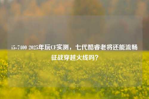i5-7400 2025年玩CF实测,七代酷睿老将还能流畅征战穿越火线吗?