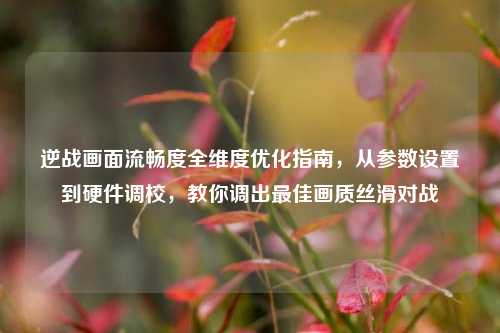 逆战画面流畅度全维度优化指南,从参数设置到硬件调校,教你调出最佳画质丝滑对战