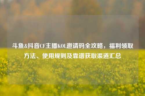 斗鱼&抖音CF主播KOL邀请码全攻略,福利领取方法、使用规则及靠谱获取渠道汇总