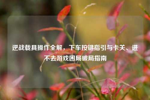 逆战载具操作全解,下车按键指引与卡关、进不去游戏困局破局指南
