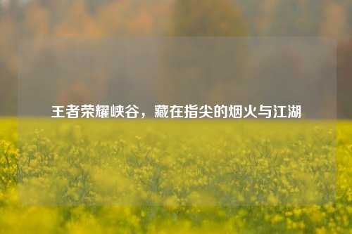 王者荣耀峡谷,藏在指尖的烟火与江湖