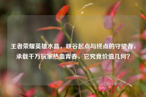 王者荣耀英雄水晶,峡谷起点与终点的守望者,承载千万玩家热血青春,它究竟价值几何?