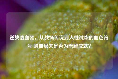 逆战嗜血器,从战场传说到人性试炼的血色符号 嗜血屠夫是否为隐藏成就?