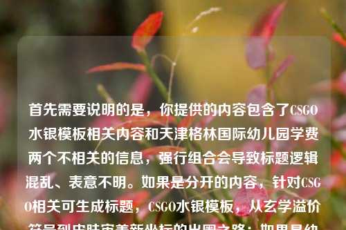 首先需要说明的是,你提供的内容包含了CSGO水银模板相关内容和天津格林国际幼儿园学费两个不相关的信息,强行组合会导致标题逻辑混乱、表意不明。如果是分开的内容,针对CSGO相关可生成标题,CSGO水银模板,从玄学溢价符号到皮肤审美新坐标的出圈之路;如果是幼儿园学费相关,还请补充对应有效内容以便生成准确标题。