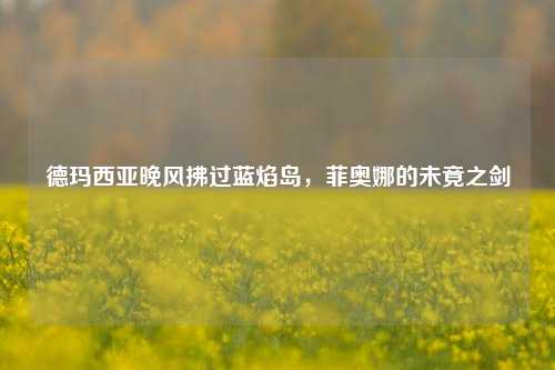 德玛西亚晚风拂过蓝焰岛,菲奥娜的未竟之剑