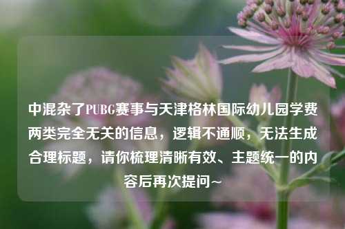 中混杂了PUBG赛事与天津格林国际幼儿园学费两类完全无关的信息,逻辑不通顺,无法生成合理标题,请你梳理清晰有效、主题统一的内容后再次提问~