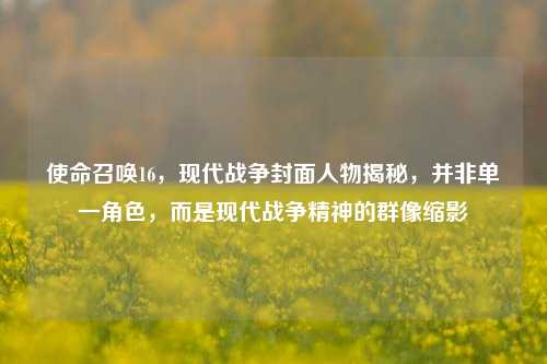 使命召唤16，现代战争封面人物揭秘，并非单一角色，而是现代战争精神的群像缩影