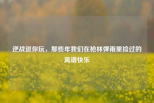 逆战逗你玩,那些年我们在枪林弹雨里捡过的离谱快乐