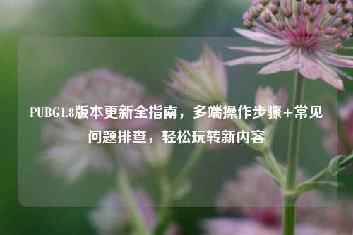 PUBG1.8版本更新全指南,多端操作步骤+常见问题排查,轻松玩转新内容