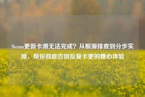Steam更新卡滞无法完成?从根源排查到分步实操,帮你彻底告别反复卡更的糟心体验