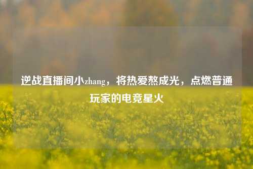 逆战直播间小zhang,将热爱熬成光,点燃普通玩家的电竞星火