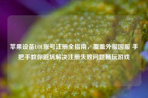 苹果设备LOL账号注册全指南,覆盖外服国服 手把手教你避坑解决注册失败问题畅玩游戏