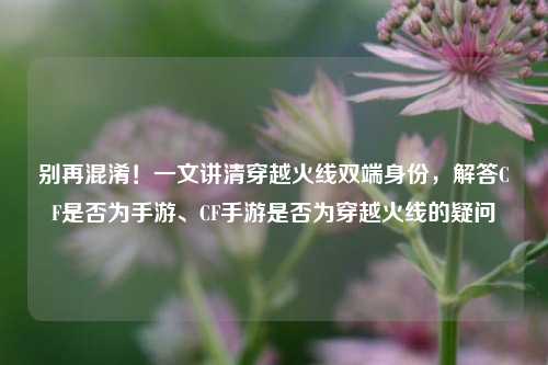 别再混淆！一文讲清穿越火线双端身份，解答CF是否为手游、CF手游是否为穿越火线的疑问