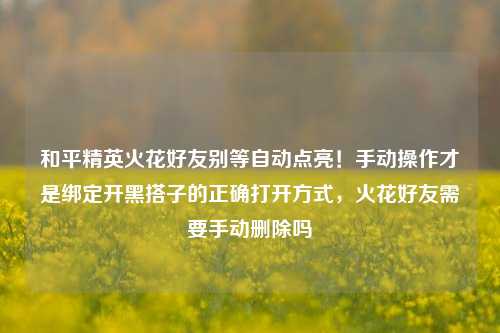 和平精英火花好友别等自动点亮！手动操作才是绑定开黑搭子的正确打开方式，火花好友需要手动删除吗