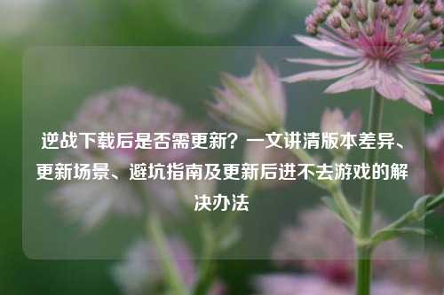 逆战下载后是否需更新?一文讲清版本差异、更新场景、避坑指南及更新后进不去游戏的解决办法