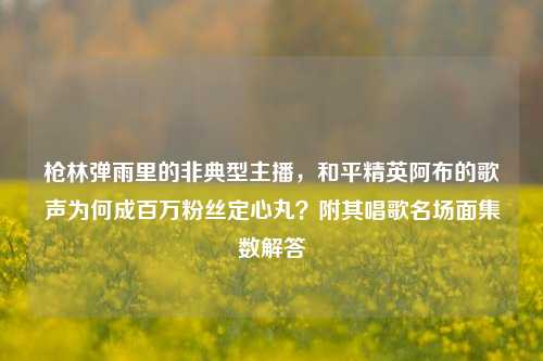 枪林弹雨里的非典型主播,和平精英阿布的歌声为何成百万粉丝定心丸?附其唱歌名场面集数解答