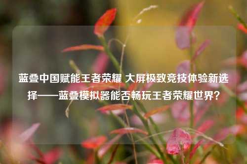 蓝叠中国赋能王者荣耀 大屏极致竞技体验新选择——蓝叠模拟器能否畅玩王者荣耀世界？