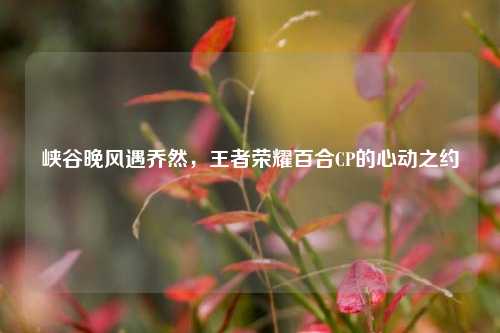 峡谷晚风遇乔然,王者荣耀百合CP的心动之约