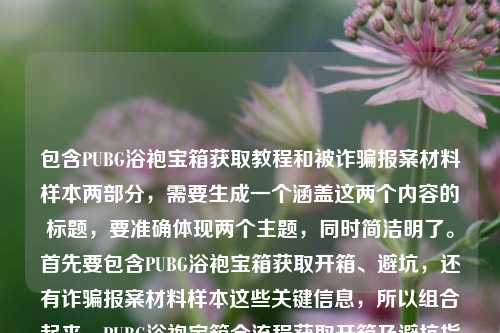包含PUBG浴袍宝箱获取教程和被诈骗报案材料样本两部分,需要生成一个涵盖这两个内容的标题,要准确体现两个主题,同时简洁明了。首先要包含PUBG浴袍宝箱获取开箱、避坑,还有诈骗报案材料样本这些关键信息,所以组合起来,PUBG浴袍宝箱全流程获取开箱及避坑指南+被诈骗报案材料书写样本汇总。检查一下,涵盖了所有内容,是一个标题,符合要求。PUBG浴袍宝箱零门槛获取开箱全流程避坑指南及被诈骗报案材料书写样本汇总