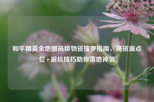 和平精英全地图高级物资搜罗指南,高资源点位+避坑技巧助你落地神装