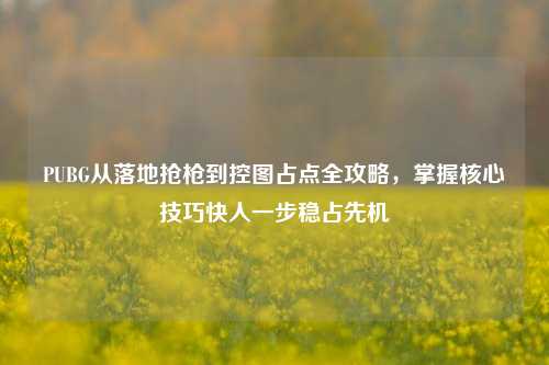 PUBG从落地抢枪到控图占点全攻略,掌握核心技巧快人一步稳占先机