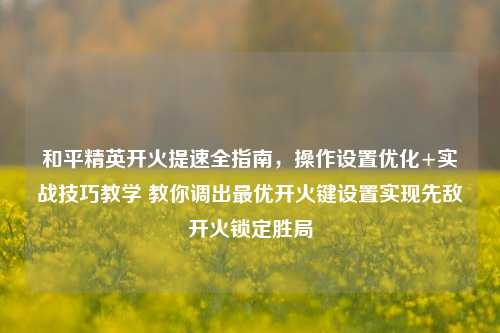 和平精英开火提速全指南,操作设置优化+实战技巧教学 教你调出最优开火键设置实现先敌开火锁定胜局