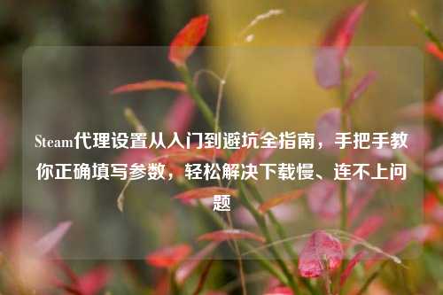 Steam代理设置从入门到避坑全指南,手把手教你正确填写参数,轻松解决下载慢、连不上问题
