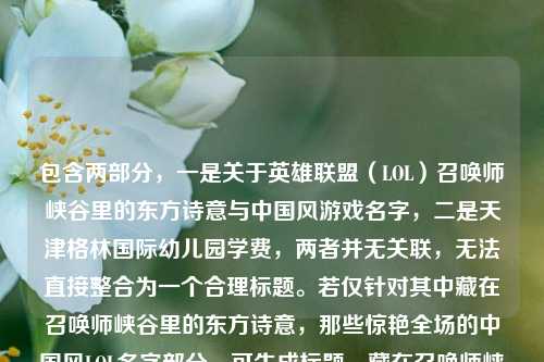 包含两部分,一是关于英雄联盟(LOL)召唤师峡谷里的东方诗意与中国风游戏名字,二是天津格林国际幼儿园学费,两者并无关联,无法直接整合为一个合理标题。若仅针对其中藏在召唤师峡谷里的东方诗意,那些惊艳全场的中国风LOL名字部分,可生成标题,藏在召唤师峡谷的东方诗意,那些惊艳全场的中国风LOL名字;而天津格林国际幼儿园学费为独立信息,若需相关标题则是天津格林国际幼儿园学费情况。但因两部分内容无逻辑关联,无法生成一个涵盖两者且通顺合理的标题,建议确认内容是否准确。