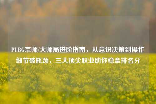 PUBG宗师/大师局进阶指南,从意识决策到操作细节破瓶颈,三大顶尖职业助你稳拿排名分