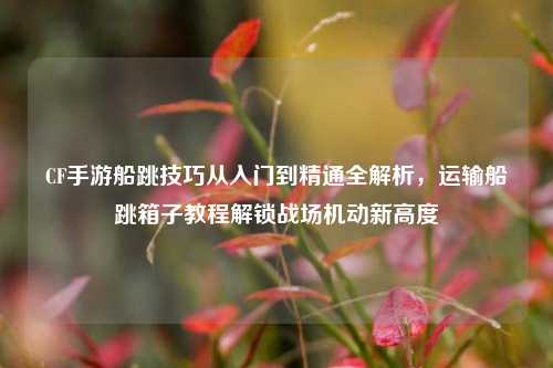 CF手游船跳技巧从入门到精通全解析,运输船跳箱子教程解锁战场机动新高度