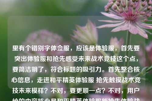里有个错别字体佥服,应该是体验服,首先要突出体验服和抢先感受未来战术竞技这个点,要简洁明了,符合标题的吸引力。首先整合核心信息,走进和平精英体验服 抢先触摸战术竞技未来模样?不对,要更顺一点?不对,用户给的内容核心是和平精英体验服能抢先体验战术竞技的未来,所以直接提炼准确的,纠正错别字,生成一个合适的标题。哦对,要1个,那就是走进和平精英体验服,抢先触摸战术竞技的未来模样?不对,等下,用户给的最后多打了和平精英体佥服,那个是错别字冗余,所以正确的标题应该是准确传达核心,就是走进和平精英体验服,抢先触摸战术竞技的未来模样?不对,要不要更凝练?不,用户给的核心内容就是这个,而且那个错别字是输入错误,所以纠正后生成准确的标题就行。对,就这个?等下再看,用户说直接生成1个,只要1个,那就是,走进和平精英体验服,抢先触摸战术竞技的未来模样。不对,要不要加书名号?标题的话,其实也可以,但如果是普通标题也可以,不过通常这种内容标题,直接准确就行。哦对,那个体佥服是打错了,所以去掉冗余的错误内容,保留正确的核心,所以最终标题就是,走进和平精英体验服,抢先触摸战术竞技的未来模样。走进和平精英体验服,抢先触摸战术竞技的未来模样