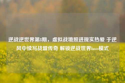 逆战逆世界第8期,虚拟战境照进现实热爱 于逆风中续写战盟传奇 解锁逆战世界boss模式