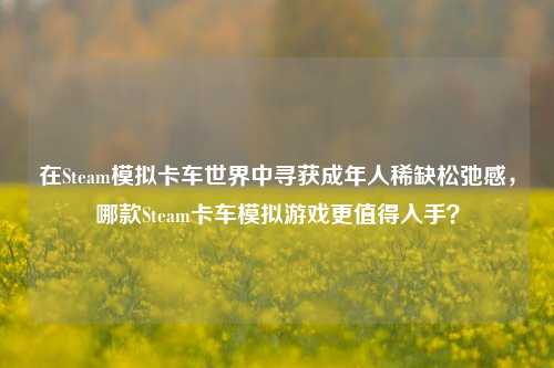 在Steam模拟卡车世界中寻获成年人稀缺松弛感,哪款Steam卡车模拟游戏更值得入手?