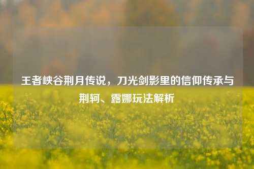 王者峡谷荆月传说,刀光剑影里的信仰传承与荆轲、露娜玩法解析