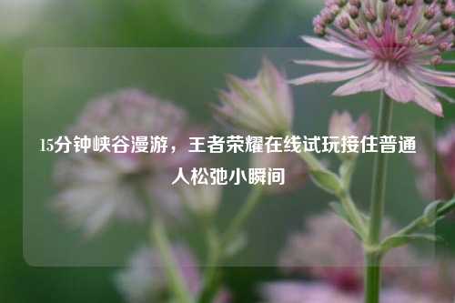 15分钟峡谷漫游,王者荣耀在线试玩接住普通人松弛小瞬间