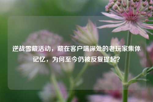 逆战雪藏活动,藏在客户端深处的老玩家集体记忆,为何至今仍被反复提起?