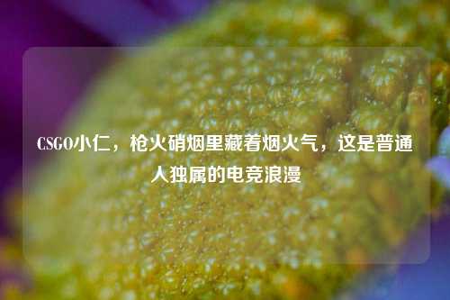 CSGO小仁,枪火硝烟里藏着烟火气,这是普通人独属的电竞浪漫
