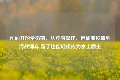 PUBG开船全指南,从登船操作、运输船设置到海战博弈 新手也能轻松成为水上霸主